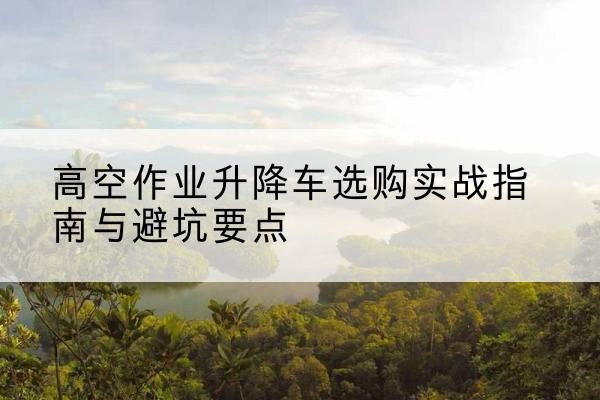 宣城升降车怎么选-高空作业升降车选购实战指南与避坑要点