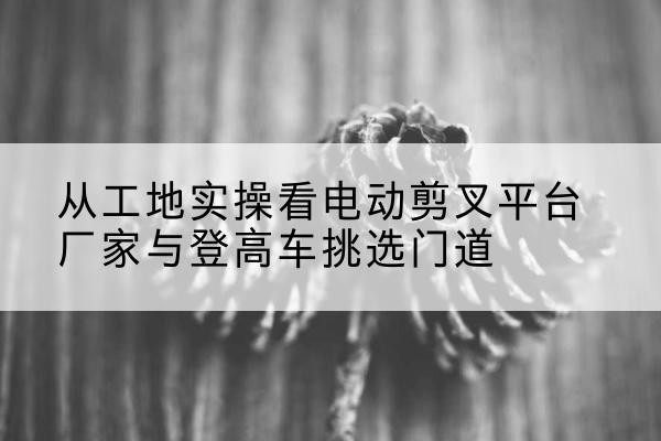 宣城电动剪叉升降平台厂家-从工地实操看电动剪叉平台厂家与登高车挑选门道