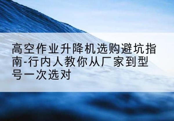 宣城升降平台厂家-高空作业升降机选购避坑指南-行内人教你从厂家到型号一次选对