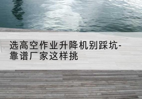 宣城剪叉式升降机厂家-选高空作业升降机别踩坑-靠谱厂家这样挑