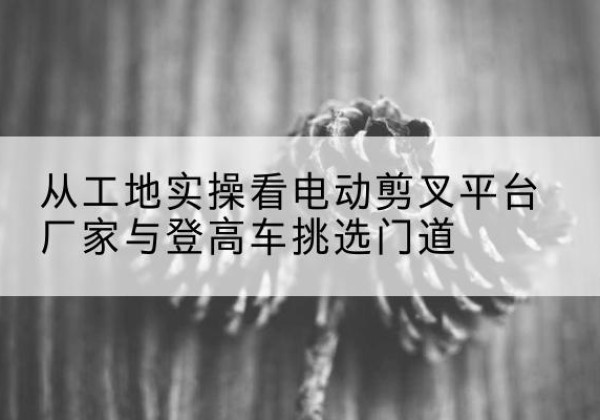 宣城电动剪叉升降平台厂家-从工地实操看电动剪叉平台厂家与登高车挑选门道