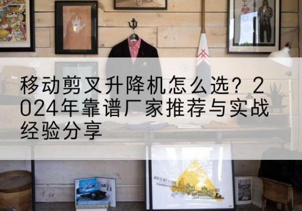 宣城升降平台厂家推荐-移动剪叉升降机怎么选？2024年靠谱厂家推荐与实战经验分享