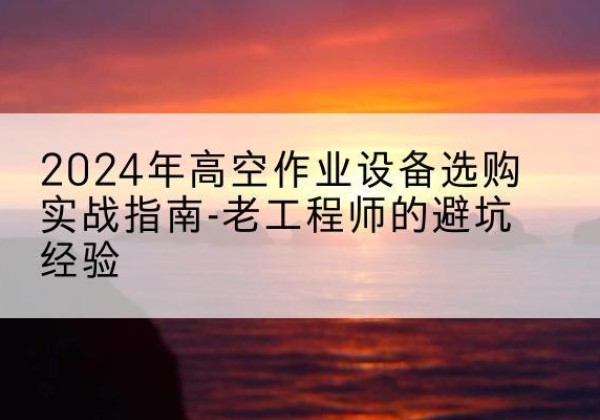 宣城高空作业升降机厂家推荐-2024年高空作业设备选购实战指南-老工程师的避坑经验